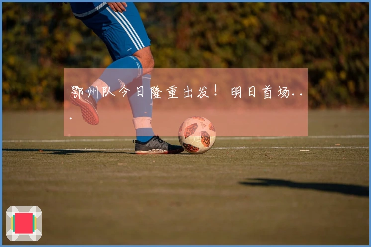 鄂州队今日隆重出发！明日首场...