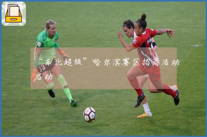 “东北超级”哈尔滨赛区招商活动启动