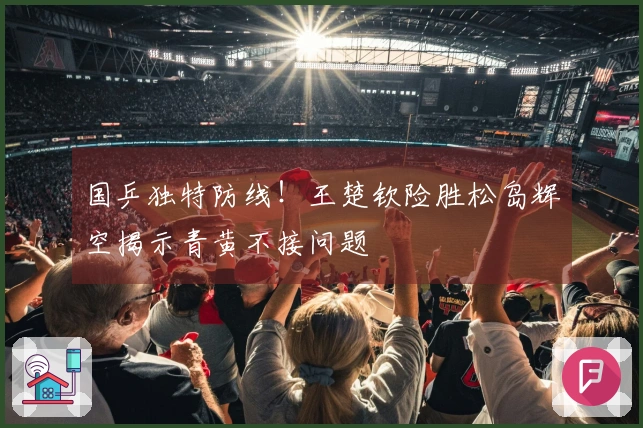 国乒独特防线！王楚钦险胜松岛辉空揭示青黄不接问题
