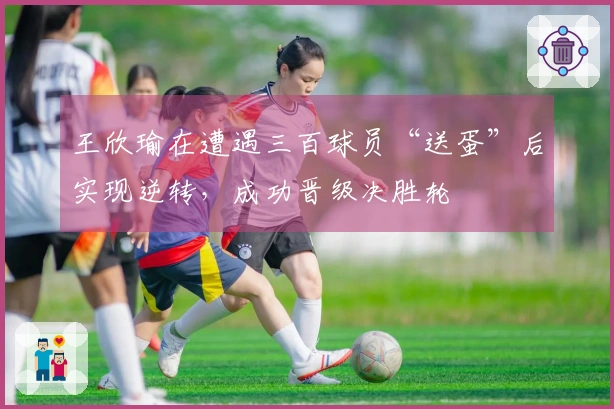 王欣瑜在遭遇三百球员“送蛋”后实现逆转，成功晋级决胜轮