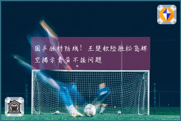 国乒独特防线！王楚钦险胜松岛辉空揭示青黄不接问题