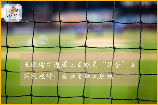 王欣瑜在遭遇三百球员“送蛋”后实现逆转，成功晋级决胜轮