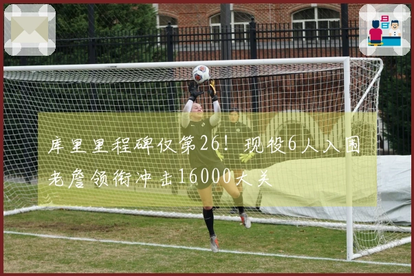 库里里程碑仅第26！现役6人入围 老詹领衔冲击16000大关